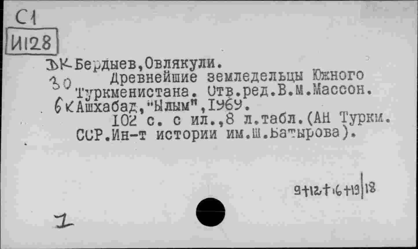 ﻿Cl
ЙІ28
ЪК-Бердыев,Овлякули.
Древнейшие земледельцы Южного
Туркменистана, отв.ред.ВЛ.Массон.
. 6V Ашхабад,"Ылым",1УбУ.
юг с. с ил.,8 л.табл. (АН Туркм.
CUP.i/Ін-т истории им.ш.Батырова).
зшіЧ-НЗ р